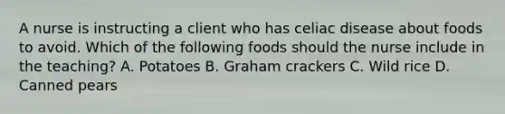 A nurse is instructing a client who has celiac disease about foods to avoid. Which of the following foods should the nurse include in the teaching? A. Potatoes B. Graham crackers C. Wild rice D. Canned pears