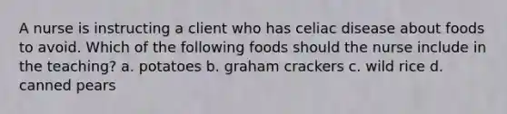 A nurse is instructing a client who has celiac disease about foods to avoid. Which of the following foods should the nurse include in the teaching? a. potatoes b. graham crackers c. wild rice d. canned pears