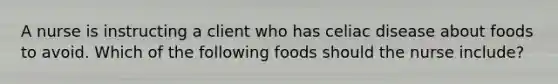 A nurse is instructing a client who has celiac disease about foods to avoid. Which of the following foods should the nurse include?