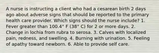 A nurse is instructing a client who had a cesarean birth 2 days ago about adverse signs that should be reported to the primary health care provider. Which signs should the nurse include? 1. Fever greater than 100.4° F (38° C) for 2 or more days. 2. Change in lochia from rubra to serosa. 3. Calves with localized pain, redness, and swelling. 4. Burning with urination. 5. Feeling of apathy toward newborn. 6. Able to provide self care.