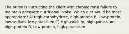 The nurse is instructing the client with chronic renal failure to maintain adequate nutritional intake. Which diet would be most appropriate? A) High-carbohydrate, high-protein B) Low-protein, low-sodium, low-potassium C) High-calcium, high-potassium, high-protein D) Low-protein, high-potassium