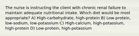 The nurse is instructing the client with chronic renal failure to maintain adequate nutritional intake. Which diet would be most appropriate? A) High-carbohydrate, high-protein B) Low-protein, low-sodium, low-potassium C) High-calcium, high-potassium, high-protein D) Low-protein, high-potassium