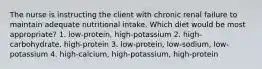 The nurse is instructing the client with chronic renal failure to maintain adequate nutritional intake. Which diet would be most appropriate? 1. low-protein, high-potassium 2. high-carbohydrate, high-protein 3. low-protein, low-sodium, low-potassium 4. high-calcium, high-potassium, high-protein