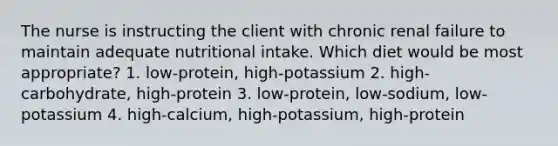 The nurse is instructing the client with chronic renal failure to maintain adequate nutritional intake. Which diet would be most appropriate? 1. low-protein, high-potassium 2. high-carbohydrate, high-protein 3. low-protein, low-sodium, low-potassium 4. high-calcium, high-potassium, high-protein