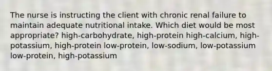 The nurse is instructing the client with chronic renal failure to maintain adequate nutritional intake. Which diet would be most appropriate? high-carbohydrate, high-protein high-calcium, high-potassium, high-protein low-protein, low-sodium, low-potassium low-protein, high-potassium