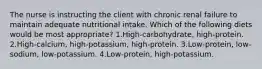 The nurse is instructing the client with chronic renal failure to maintain adequate nutritional intake. Which of the following diets would be most appropriate? 1.High-carbohydrate, high-protein. 2.High-calcium, high-potassium, high-protein. 3.Low-protein, low-sodium, low-potassium. 4.Low-protein, high-potassium.