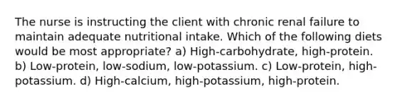 The nurse is instructing the client with chronic renal failure to maintain adequate nutritional intake. Which of the following diets would be most appropriate? a) High-carbohydrate, high-protein. b) Low-protein, low-sodium, low-potassium. c) Low-protein, high-potassium. d) High-calcium, high-potassium, high-protein.