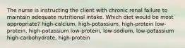 The nurse is instructing the client with chronic renal failure to maintain adequate nutritional intake. Which diet would be most appropriate? high-calcium, high-potassium, high-protein low-protein, high-potassium low-protein, low-sodium, low-potassium high-carbohydrate, high-protein