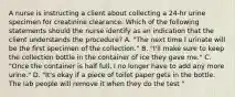 A nurse is instructing a client about collecting a 24-hr urine specimen for creatinine clearance. Which of the following statements should the nurse identify as an indication that the client understands the procedure? A. "The next time I urinate will be the first specimen of the collection." B. "I'll make sure to keep the collection bottle in the container of ice they gave me." C. "Once the container is half full, I no longer have to add any more urine." D. "It's okay if a piece of toilet paper gets in the bottle. The lab people will remove it when they do the test "