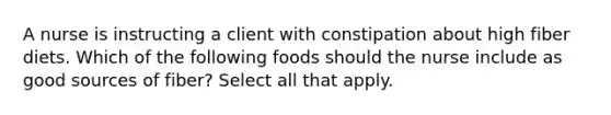 A nurse is instructing a client with constipation about high fiber diets. Which of the following foods should the nurse include as good sources of fiber? Select all that apply.