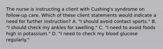 The nurse is instructing a client with Cushing's syndrome on follow-up care. Which of these client statements would indicate a need for further instruction? A. "I should avoid contact sports." B. "I should check my ankles for swelling." C. "I need to avoid foods high in potassium." D. "I need to check my blood glucose regularly."