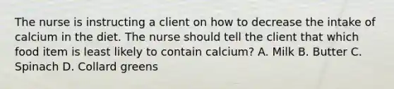 The nurse is instructing a client on how to decrease the intake of calcium in the diet. The nurse should tell the client that which food item is least likely to contain calcium? A. Milk B. Butter C. Spinach D. Collard greens