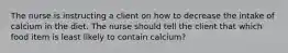 The nurse is instructing a client on how to decrease the intake of calcium in the diet. The nurse should tell the client that which food item is least likely to contain calcium?