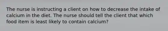 The nurse is instructing a client on how to decrease the intake of calcium in the diet. The nurse should tell the client that which food item is least likely to contain calcium?