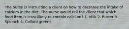 The nurse is instructing a client on how to decrease the intake of calcium in the diet. The nurse would tell the client that which food item is least likely to contain calcium? 1. Milk 2. Butter 3. Spinach 4. Collard greens