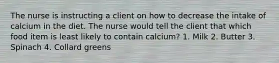 The nurse is instructing a client on how to decrease the intake of calcium in the diet. The nurse would tell the client that which food item is least likely to contain calcium? 1. Milk 2. Butter 3. Spinach 4. Collard greens