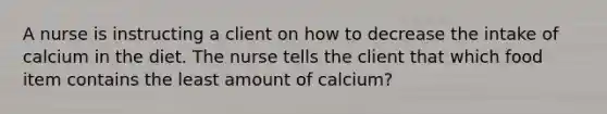 A nurse is instructing a client on how to decrease the intake of calcium in the diet. The nurse tells the client that which food item contains the least amount of calcium?