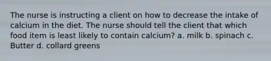 The nurse is instructing a client on how to decrease the intake of calcium in the diet. The nurse should tell the client that which food item is least likely to contain calcium? a. milk b. spinach c. Butter d. collard greens