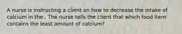 A nurse is instructing a client on how to decrease the intake of calcium in the . The nurse tells the client that which food item contains the least amount of calcium?