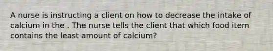 A nurse is instructing a client on how to decrease the intake of calcium in the . The nurse tells the client that which food item contains the least amount of calcium?