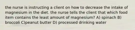 the nurse is instructing a client on how to decrease the intake of magnesium in the diet. the nurse tells the client that which food item contains the least amount of magnesium? A) spinach B) broccoli C)peanut butter D) processed drinking water