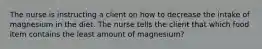 The nurse is instructing a client on how to decrease the intake of magnesium in the diet. The nurse tells the client that which food item contains the least amount of magnesium?