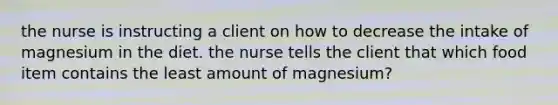 the nurse is instructing a client on how to decrease the intake of magnesium in the diet. the nurse tells the client that which food item contains the least amount of magnesium?