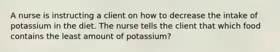 A nurse is instructing a client on how to decrease the intake of potassium in the diet. The nurse tells the client that which food contains the least amount of potassium?