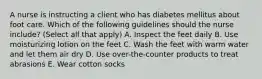 A nurse is instructing a client who has diabetes mellitus about foot care. Which of the following guidelines should the nurse include? (Select all that apply) A. Inspect the feet daily B. Use moisturizing lotion on the feet C. Wash the feet with warm water and let them air dry D. Use over-the-counter products to treat abrasions E. Wear cotton socks