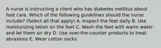 A nurse is instructing a client who has diabetes mellitus about foot care. Which of the following guidelines should the nurse include? (Select all that apply) A. Inspect the feet daily B. Use moisturizing lotion on the feet C. Wash the feet with warm water and let them air dry D. Use over-the-counter products to treat abrasions E. Wear cotton socks