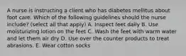 A nurse is instructing a client who has diabetes mellitus about foot care. Which of the following guidelines should the nurse include? (select all that apply) A. Inspect feet daily B. Use moisturizing lotion on the feet C. Wash the feet with warm water and let them air dry D. Use over the counter products to treat abrasions. E. Wear cotton socks