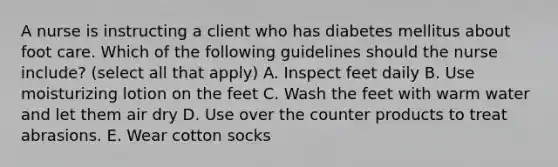 A nurse is instructing a client who has diabetes mellitus about foot care. Which of the following guidelines should the nurse include? (select all that apply) A. Inspect feet daily B. Use moisturizing lotion on the feet C. Wash the feet with warm water and let them air dry D. Use over the counter products to treat abrasions. E. Wear cotton socks