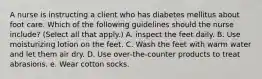 A nurse is instructing a client who has diabetes mellitus about foot care. Which of the following guidelines should the nurse include? (Select all that apply.) A. inspect the feet daily. B. Use moisturizing lotion on the feet. C. Wash the feet with warm water and let them air dry. D. Use over‐the‐counter products to treat abrasions. e. Wear cotton socks.