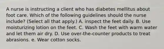 A nurse is instructing a client who has diabetes mellitus about foot care. Which of the following guidelines should the nurse include? (Select all that apply.) A. inspect the feet daily. B. Use moisturizing lotion on the feet. C. Wash the feet with warm water and let them air dry. D. Use over‐the‐counter products to treat abrasions. e. Wear cotton socks.