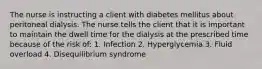 The nurse is instructing a client with diabetes mellitus about peritoneal dialysis. The nurse tells the client that it is important to maintain the dwell time for the dialysis at the prescribed time because of the risk of: 1. Infection 2. Hyperglycemia 3. Fluid overload 4. Disequilibrium syndrome