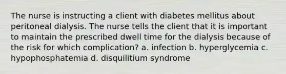 The nurse is instructing a client with diabetes mellitus about peritoneal dialysis. The nurse tells the client that it is important to maintain the prescribed dwell time for the dialysis because of the risk for which complication? a. infection b. hyperglycemia c. hypophosphatemia d. disquilitium syndrome