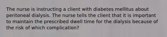 The nurse is instructing a client with diabetes mellitus about peritoneal dialysis. The nurse tells the client that it is important to maintain the prescribed dwell time for the dialysis because of the risk of which complication?