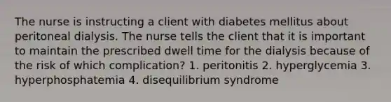 The nurse is instructing a client with diabetes mellitus about peritoneal dialysis. The nurse tells the client that it is important to maintain the prescribed dwell time for the dialysis because of the risk of which complication? 1. peritonitis 2. hyperglycemia 3. hyperphosphatemia 4. disequilibrium syndrome