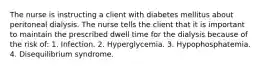 The nurse is instructing a client with diabetes mellitus about peritoneal dialysis. The nurse tells the client that it is important to maintain the prescribed dwell time for the dialysis because of the risk of: 1. Infection. 2. Hyperglycemia. 3. Hypophosphatemia. 4. Disequilibrium syndrome.