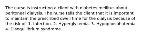 The nurse is instructing a client with diabetes mellitus about peritoneal dialysis. The nurse tells the client that it is important to maintain the prescribed dwell time for the dialysis because of the risk of: 1. Infection. 2. Hyperglycemia. 3. Hypophosphatemia. 4. Disequilibrium syndrome.