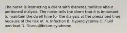 The nurse is instructing a client with diabetes mellitus about peritoneal dialysis. The nurse tells the client that it is important to maintain the dwell time for the dialysis at the prescribed time because of the risk of: A. Infection B. Hyperglycemia C. Fluid overload D. Disequilibrium syndrome