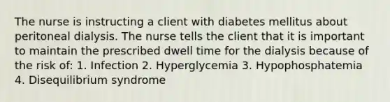 The nurse is instructing a client with diabetes mellitus about peritoneal dialysis. The nurse tells the client that it is important to maintain the prescribed dwell time for the dialysis because of the risk of: 1. Infection 2. Hyperglycemia 3. Hypophosphatemia 4. Disequilibrium syndrome