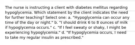 The nurse is instructing a client with diabetes mellitus regarding hypoglycemia. Which statement by the client indicates the need for further teaching? Select one: a. "Hypoglycemia can occur any time of the day or night." b. "I should drink 6 to 8 ounces of milk if hypoglycemia occurs." c. "If I feel sweaty or shaky, I might be experiencing hypoglycemia." d. "If hypoglycemia occurs, I need to take my regular insulin as prescribed."