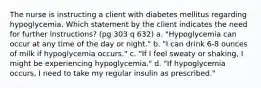 The nurse is instructing a client with diabetes mellitus regarding hypoglycemia. Which statement by the client indicates the need for further instructions? (pg 303 q 632) a. "Hypoglycemia can occur at any time of the day or night." b. "I can drink 6-8 ounces of milk if hypoglycemia occurs." c. "If I feel sweaty or shaking, I might be experiencing hypoglycemia." d. "If hypoglycemia occurs, I need to take my regular insulin as prescribed."