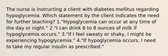 The nurse is instructing a client with diabetes mellitus regarding hypoglycemia. Which statement by the client indicates the need for further teaching? 1."Hypoglycemia can occur at any time of the day or night." 2."I can drink 6 to 8 ounces of milk if hypoglycemia occurs." 3."If I feel sweaty or shaky, I might be experiencing hypoglycemia." 4."If hypoglycemia occurs, I need to take my regular insulin as prescribed."