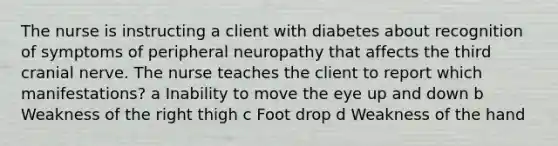 The nurse is instructing a client with diabetes about recognition of symptoms of peripheral neuropathy that affects the third cranial nerve. The nurse teaches the client to report which manifestations? a Inability to move the eye up and down b Weakness of the right thigh c Foot drop d Weakness of the hand