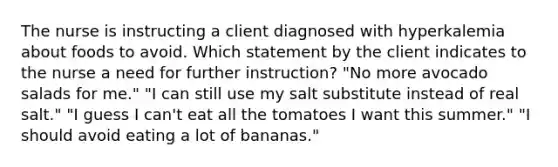 The nurse is instructing a client diagnosed with hyperkalemia about foods to avoid. Which statement by the client indicates to the nurse a need for further instruction? "No more avocado salads for me." "I can still use my salt substitute instead of real salt." "I guess I can't eat all the tomatoes I want this summer." "I should avoid eating a lot of bananas."