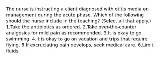 The nurse is instructing a client diagnosed with otitis media on management during the acute phase. Which of the following should the nurse include in the teaching? (Select all that apply.) 1.Take the antibiotics as ordered. 2.Take over-the-counter analgesics for mild pain as recommended. 3.It is okay to go swimming. 4.It is okay to go on vacation and trips that require flying. 5.If excruciating pain develops, seek medical care. 6.Limit fluids.