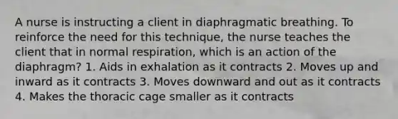 A nurse is instructing a client in diaphragmatic breathing. To reinforce the need for this technique, the nurse teaches the client that in normal respiration, which is an action of the diaphragm? 1. Aids in exhalation as it contracts 2. Moves up and inward as it contracts 3. Moves downward and out as it contracts 4. Makes the thoracic cage smaller as it contracts