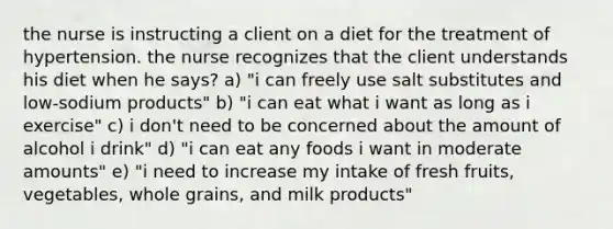 the nurse is instructing a client on a diet for the treatment of hypertension. the nurse recognizes that the client understands his diet when he says? a) "i can freely use salt substitutes and low-sodium products" b) "i can eat what i want as long as i exercise" c) i don't need to be concerned about the amount of alcohol i drink" d) "i can eat any foods i want in moderate amounts" e) "i need to increase my intake of fresh fruits, vegetables, whole grains, and milk products"